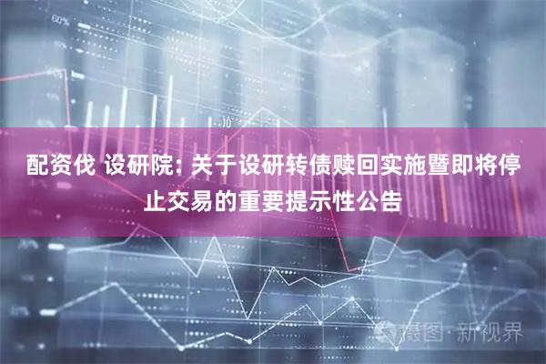 配资伐 设研院: 关于设研转债赎回实施暨即将停止交易的重要提示性公告