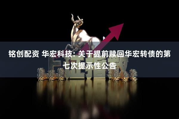 铭创配资 华宏科技: 关于提前赎回华宏转债的第七次提示性公告