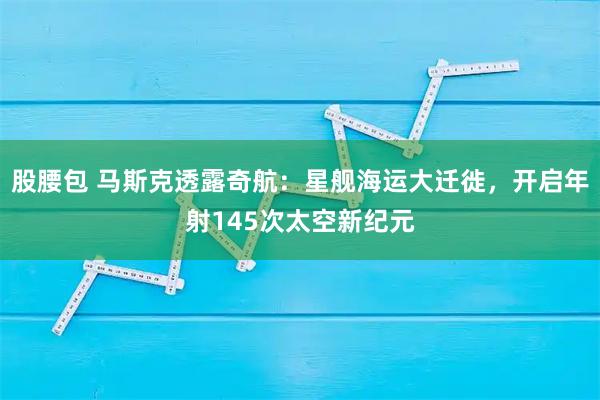 股腰包 马斯克透露奇航：星舰海运大迁徙，开启年射145次太空新纪元