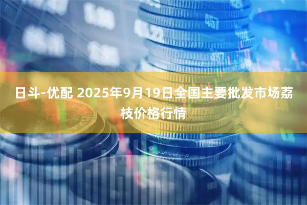 日斗-优配 2025年9月19日全国主要批发市场荔枝价格行情