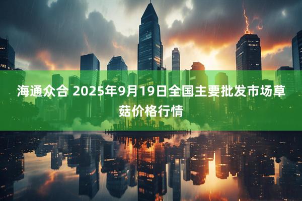 海通众合 2025年9月19日全国主要批发市场草菇价格行情