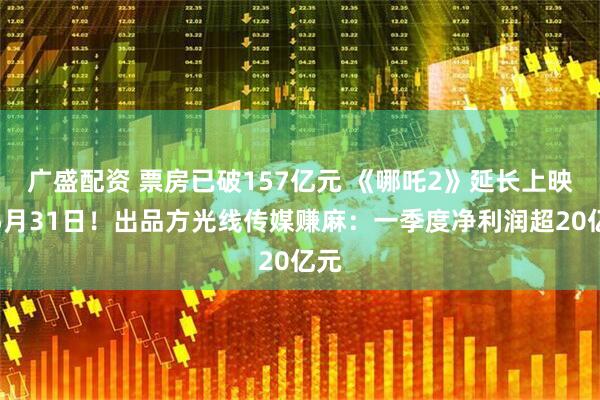 广盛配资 票房已破157亿元 《哪吒2》延长上映至5月31日！出品方光线传媒赚麻：一季度净利润超20亿元