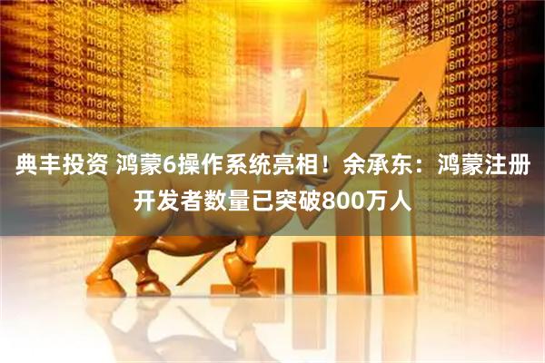 典丰投资 鸿蒙6操作系统亮相！余承东：鸿蒙注册开发者数量已突破800万人