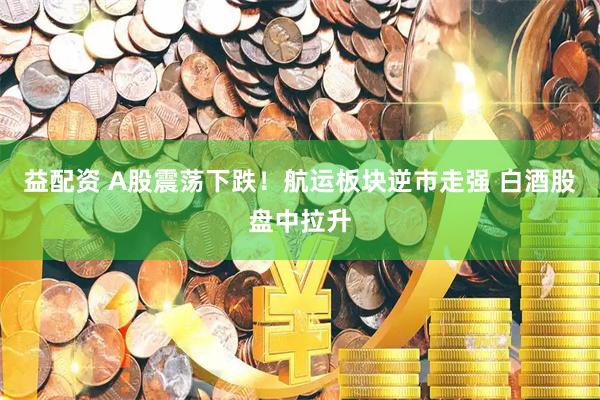 益配资 A股震荡下跌！航运板块逆市走强 白酒股盘中拉升