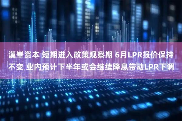 漢崋资本 短期进入政策观察期 6月LPR报价保持不变 业内预计下半年或会继续降息带动LPR下调