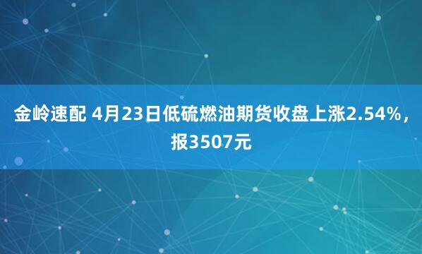 金岭速配 4月23日低硫燃油期货收盘上涨2.54%，报3507元