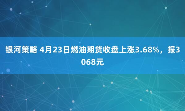 银河策略 4月23日燃油期货收盘上涨3.68%，报3068元
