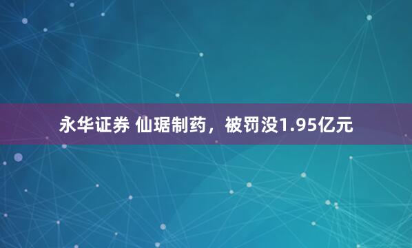 永华证券 仙琚制药，被罚没1.95亿元