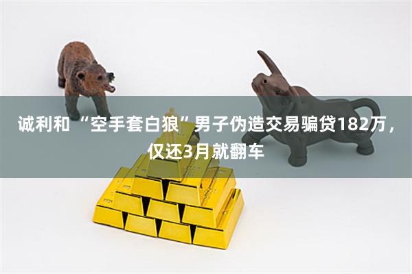 诚利和 “空手套白狼”男子伪造交易骗贷182万，仅还3月就翻车