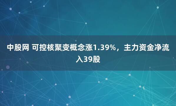 中股网 可控核聚变概念涨1.39%，主力资金净流入39股