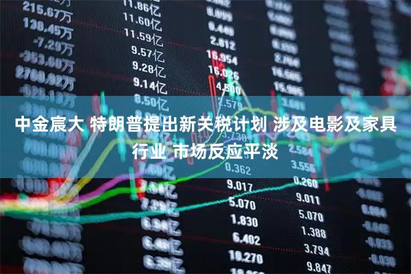 中金宸大 特朗普提出新关税计划 涉及电影及家具行业 市场反应平淡