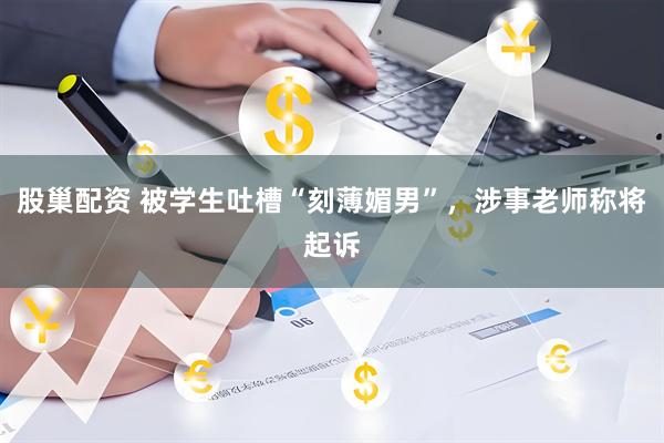 股巢配资 被学生吐槽“刻薄媚男”，涉事老师称将起诉