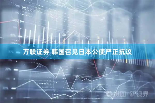 万联证券 韩国召见日本公使严正抗议