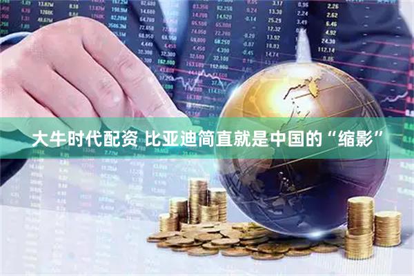 大牛时代配资 比亚迪简直就是中国的“缩影”