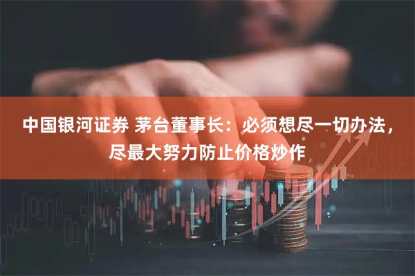 中国银河证券 茅台董事长：必须想尽一切办法，尽最大努力防止价格炒作