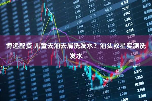 博远配资 儿童去油去屑洗发水？油头救星实测洗发水