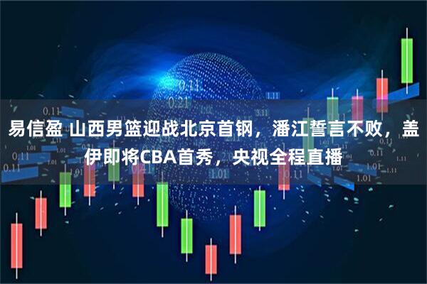易信盈 山西男篮迎战北京首钢，潘江誓言不败，盖伊即将CBA首秀，央视全程直播