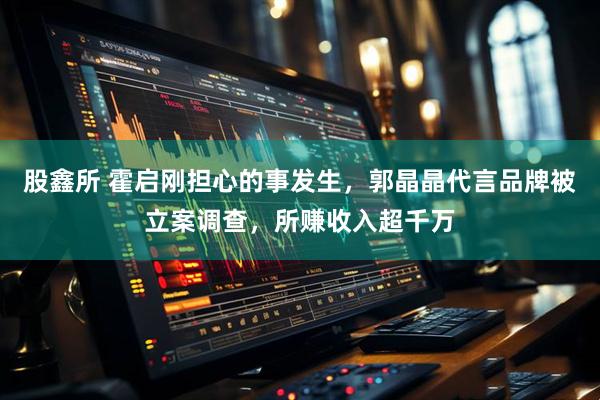 股鑫所 霍启刚担心的事发生，郭晶晶代言品牌被立案调查，所赚收入超千万