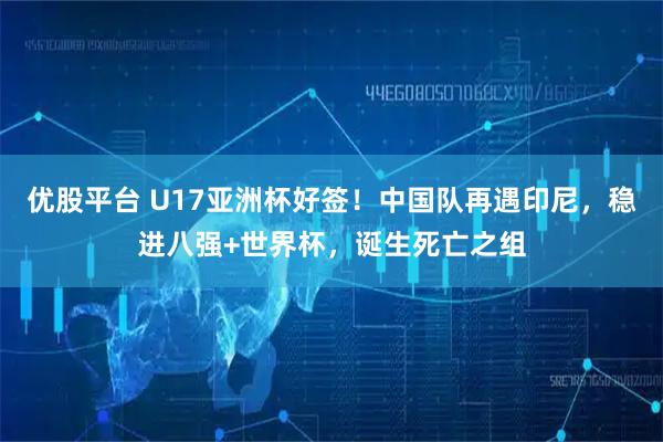 优股平台 U17亚洲杯好签！中国队再遇印尼，稳进八强+世界杯，诞生死亡之组