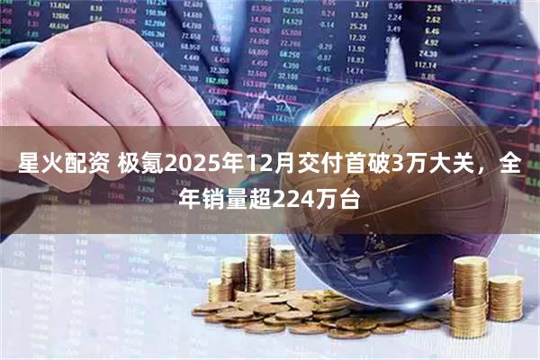 星火配资 极氪2025年12月交付首破3万大关，全年销量超224万台