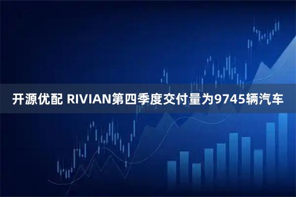 开源优配 RIVIAN第四季度交付量为9745辆汽车