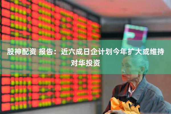 股神配资 报告：近六成日企计划今年扩大或维持对华投资