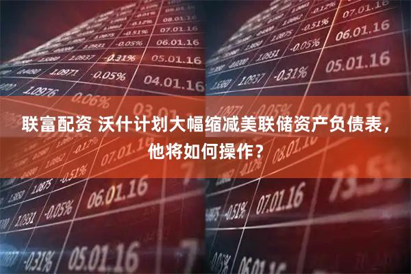 联富配资 沃什计划大幅缩减美联储资产负债表，他将如何操作？