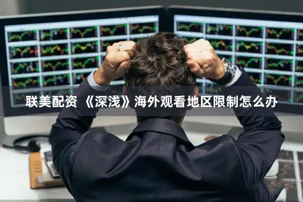 联美配资 《深浅》海外观看地区限制怎么办