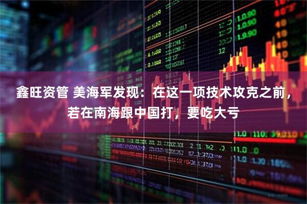 鑫旺资管 美海军发现：在这一项技术攻克之前，若在南海跟中国打，要吃大亏