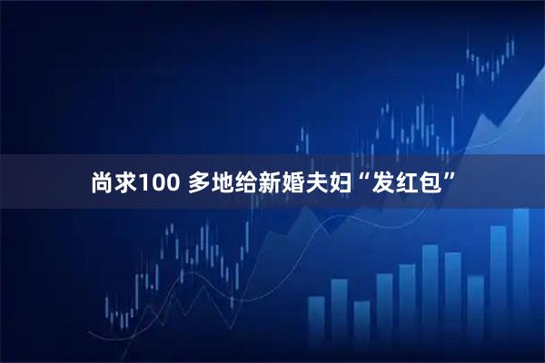 尚求100 多地给新婚夫妇“发红包”