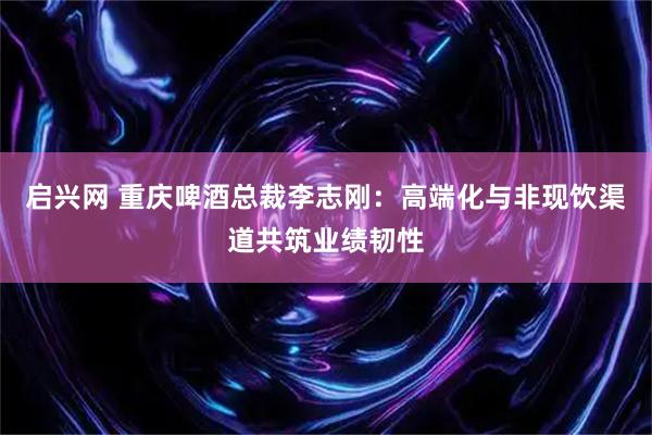 启兴网 重庆啤酒总裁李志刚：高端化与非现饮渠道共筑业绩韧性