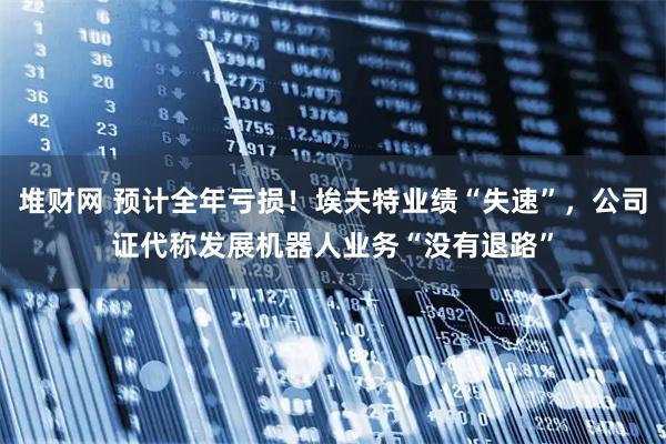 堆财网 预计全年亏损！埃夫特业绩“失速”，公司证代称发展机器人业务“没有退路”