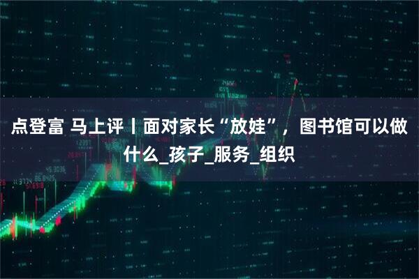 点登富 马上评丨面对家长“放娃”，图书馆可以做什么_孩子_服务_组织